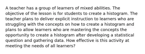 A teacher has a group of learners of mixed abilities. The objective of the lesson is for students to create a histogram. The teacher plans to deliver explicit instruction to learners who are struggling with the concepts on how to create a histogram and plans to allow learners who are mastering the concepts the opportunity to create a histogram after developing a statistical question and gathering data. How effective is this activity at meeting the needs of all learners?