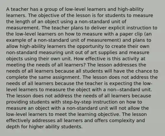 A teacher has a group of low-level learners and high-ability learners. The objective of the lesson is for students to measure the length of an object using a non-standard unit of measurement. The teacher plans to deliver explicit instruction to the low-level learners on how to measure with a paper clip (an example of a non-standard unit of measurement) and plans to allow high-ability learners the opportunity to create their own non-standard measuring unit out of art supplies and measure objects using their own unit. How effective is this activity at meeting the needs of all learners? The lesson addresses the needs of all learners because all students will have the chance to complete the same assignment. The lesson does not address the needs of all learners because the teacher is expecting the low-level learners to measure the object with a non--standard unit. The lesson does not address the needs of all learners because providing students with step-by-step instruction on how to measure an object with a non-standard unit will not allow the low-level learners to meet the learning objective. The lesson effectively addresses all learners and offers complexity and depth for higher ability students.