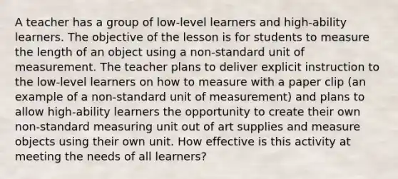 A teacher has a group of low-level learners and high-ability learners. The objective of the lesson is for students to measure the length of an object using a non-standard unit of measurement. The teacher plans to deliver explicit instruction to the low-level learners on how to measure with a paper clip (an example of a non-standard unit of measurement) and plans to allow high-ability learners the opportunity to create their own non-standard measuring unit out of art supplies and measure objects using their own unit. How effective is this activity at meeting the needs of all learners?