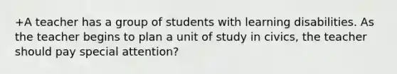 +A teacher has a group of students with learning disabilities. As the teacher begins to plan a unit of study in civics, the teacher should pay special attention?