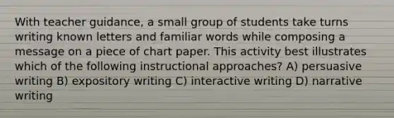 With teacher guidance, a small group of students take turns writing known letters and familiar words while composing a message on a piece of chart paper. This activity best illustrates which of the following instructional approaches? A) persuasive writing B) expository writing C) interactive writing D) narrative writing