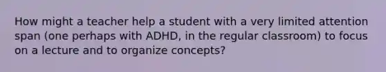 How might a teacher help a student with a very limited attention span (one perhaps with ADHD, in the regular classroom) to focus on a lecture and to organize concepts?