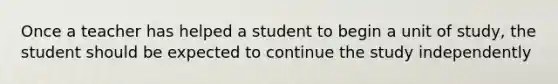 Once a teacher has helped a student to begin a unit of study, the student should be expected to continue the study independently