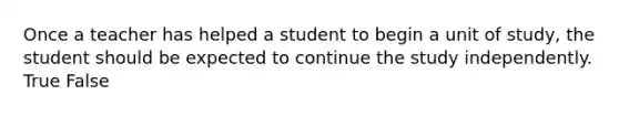 Once a teacher has helped a student to begin a unit of study, the student should be expected to continue the study independently. True False