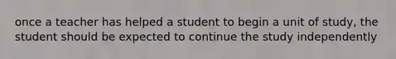 once a teacher has helped a student to begin a unit of study, the student should be expected to continue the study independently