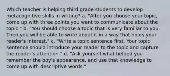 Which teacher is helping third grade students to develop metacognitive skills in writing? a. "After you choose your topic, come up with three points you want to communicate about the topic." b. "You should choose a topic that is very familiar to you. Then you will be able to write about it in a way that holds your reader's interest." c. "Write a topic sentence first. Your topic sentence should introduce your reader to the topic and capture the reader's attention." d. "Ask yourself what helped you remember the boy's appearance, and use that knowledge to come up with descriptive words."