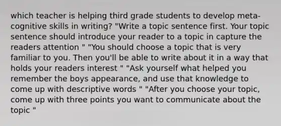 which teacher is helping third grade students to develop meta-cognitive skills in writing? "Write a topic sentence first. Your topic sentence should introduce your reader to a topic in capture the readers attention " "You should choose a topic that is very familiar to you. Then you'll be able to write about it in a way that holds your readers interest " "Ask yourself what helped you remember the boys appearance, and use that knowledge to come up with descriptive words " "After you choose your topic, come up with three points you want to communicate about the topic "