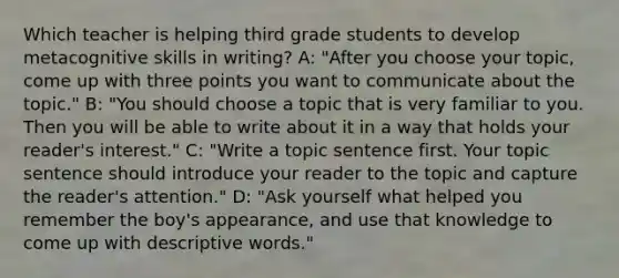 Which teacher is helping third grade students to develop metacognitive skills in writing? A: "After you choose your topic, come up with three points you want to communicate about the topic." B: "You should choose a topic that is very familiar to you. Then you will be able to write about it in a way that holds your reader's interest." C: "Write a topic sentence first. Your topic sentence should introduce your reader to the topic and capture the reader's attention." D: "Ask yourself what helped you remember the boy's appearance, and use that knowledge to come up with descriptive words."