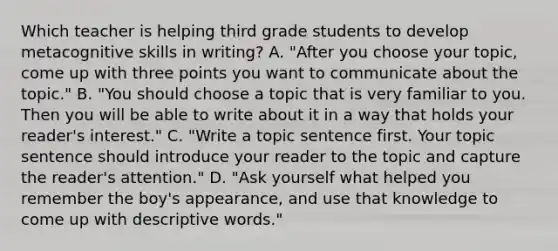 Which teacher is helping third grade students to develop metacognitive skills in writing? A. "After you choose your topic, come up with three points you want to communicate about the topic." B. "You should choose a topic that is very familiar to you. Then you will be able to write about it in a way that holds your reader's interest." C. "Write a topic sentence first. Your topic sentence should introduce your reader to the topic and capture the reader's attention." D. "Ask yourself what helped you remember the boy's appearance, and use that knowledge to come up with descriptive words."