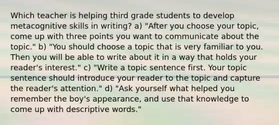 Which teacher is helping third grade students to develop metacognitive skills in writing? a) "After you choose your topic, come up with three points you want to communicate about the topic." b) "You should choose a topic that is very familiar to you. Then you will be able to write about it in a way that holds your reader's interest." c) "Write a topic sentence first. Your topic sentence should introduce your reader to the topic and capture the reader's attention." d) "Ask yourself what helped you remember the boy's appearance, and use that knowledge to come up with descriptive words."