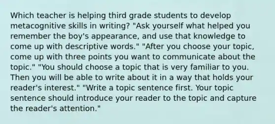 Which teacher is helping third grade students to develop metacognitive skills in writing? "Ask yourself what helped you remember the boy's appearance, and use that knowledge to come up with descriptive words." "After you choose your topic, come up with three points you want to communicate about the topic." "You should choose a topic that is very familiar to you. Then you will be able to write about it in a way that holds your reader's interest." "Write a topic sentence first. Your topic sentence should introduce your reader to the topic and capture the reader's attention."