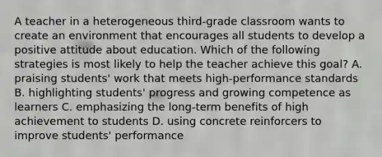 A teacher in a heterogeneous third-grade classroom wants to create an environment that encourages all students to develop a positive attitude about education. Which of the following strategies is most likely to help the teacher achieve this goal? A. praising students' work that meets high-performance standards B. highlighting students' progress and growing competence as learners C. emphasizing the long-term benefits of high achievement to students D. using concrete reinforcers to improve students' performance