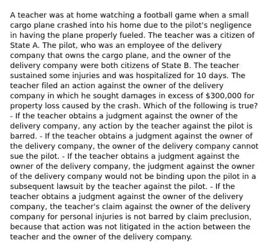 A teacher was at home watching a football game when a small cargo plane crashed into his home due to the pilot's negligence in having the plane properly fueled. The teacher was a citizen of State A. The pilot, who was an employee of the delivery company that owns the cargo plane, and the owner of the delivery company were both citizens of State B. The teacher sustained some injuries and was hospitalized for 10 days. The teacher filed an action against the owner of the delivery company in which he sought damages in excess of 300,000 for property loss caused by the crash. Which of the following is true? - If the teacher obtains a judgment against the owner of the delivery company, any action by the teacher against the pilot is barred. - If the teacher obtains a judgment against the owner of the delivery company, the owner of the delivery company cannot sue the pilot. - If the teacher obtains a judgment against the owner of the delivery company, the judgment against the owner of the delivery company would not be binding upon the pilot in a subsequent lawsuit by the teacher against the pilot. - If the teacher obtains a judgment against the owner of the delivery company, the teacher's claim against the owner of the delivery company for personal injuries is not barred by claim preclusion, because that action was not litigated in the action between the teacher and the owner of the delivery company.