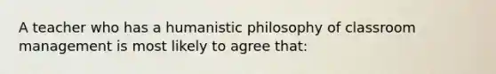 A teacher who has a humanistic philosophy of classroom management is most likely to agree​ that: