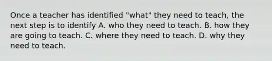 Once a teacher has identified "what" they need to teach, the next step is to identify A. who they need to teach. B. how they are going to teach. C. where they need to teach. D. why they need to teach.