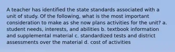 A teacher has identified the state standards associated with a unit of study. Of the following, what is the most important consideration to make as she now plans activities for the unit? a. student needs, interests, and abilities b. textbook information and supplemental material c. standardized tests and district assessments over the material d. cost of activities