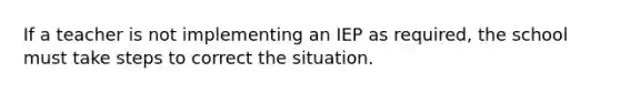 If a teacher is not implementing an IEP as required, the school must take steps to correct the situation.