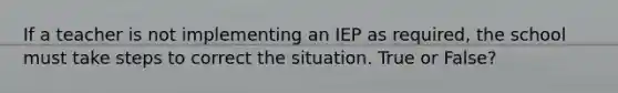 If a teacher is not implementing an IEP as required, the school must take steps to correct the situation. True or False?