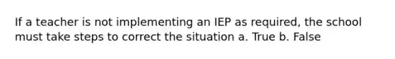 If a teacher is not implementing an IEP as required, the school must take steps to correct the situation a. True b. False