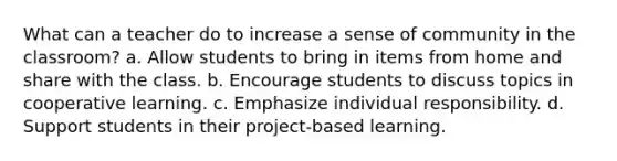 What can a teacher do to increase a sense of community in the classroom? a. Allow students to bring in items from home and share with the class. b. Encourage students to discuss topics in cooperative learning. c. Emphasize individual responsibility. d. Support students in their project-based learning.