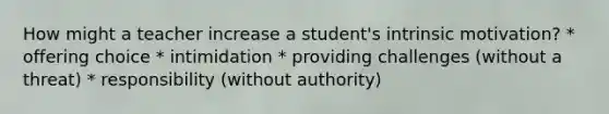 How might a teacher increase a student's intrinsic motivation? * offering choice * intimidation * providing challenges (without a threat) * responsibility (without authority)