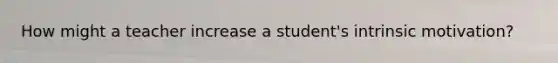 How might a teacher increase a student's intrinsic motivation?