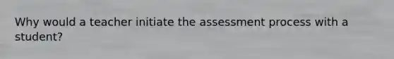 Why would a teacher initiate the assessment process with a student?