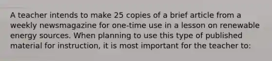 A teacher intends to make 25 copies of a brief article from a weekly newsmagazine for one-time use in a lesson on renewable energy sources. When planning to use this type of published material for instruction, it is most important for the teacher to: