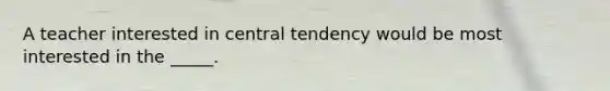 A teacher interested in central tendency would be most interested in the _____.