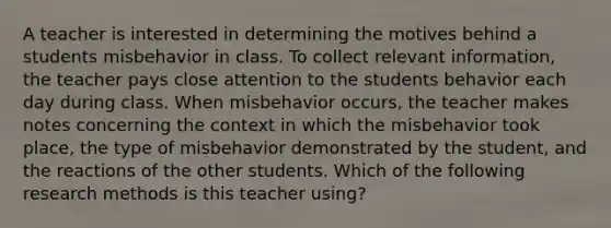 A teacher is interested in determining the motives behind a students misbehavior in class. To collect relevant information, the teacher pays close attention to the students behavior each day during class. When misbehavior occurs, the teacher makes notes concerning the context in which the misbehavior took place, the type of misbehavior demonstrated by the student, and the reactions of the other students. Which of the following research methods is this teacher using?