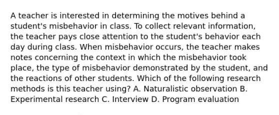 A teacher is interested in determining the motives behind a student's misbehavior in class. To collect relevant information, the teacher pays close attention to the student's behavior each day during class. When misbehavior occurs, the teacher makes notes concerning the context in which the misbehavior took place, the type of misbehavior demonstrated by the student, and the reactions of other students. Which of the following research methods is this teacher using? A. Naturalistic observation B. Experimental research C. Interview D. Program evaluation