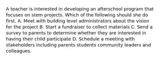 A teacher is interested in developing an afterschool program that focuses on stem projects. Which of the following should she do first. A. Meet with building level administrators about the vision for the project B. Start a fundraiser to collect materials C. Send a survey to parents to determine whether they are interested in having their child participate D. Schedule a meeting with stakeholders including parents students community leaders and colleagues.