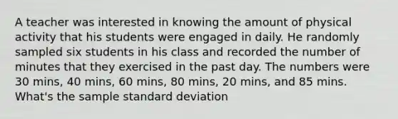 A teacher was interested in knowing the amount of physical activity that his students were engaged in daily. He randomly sampled six students in his class and recorded the number of minutes that they exercised in the past day. The numbers were 30 mins, 40 mins, 60 mins, 80 mins, 20 mins, and 85 mins. What's the sample standard deviation