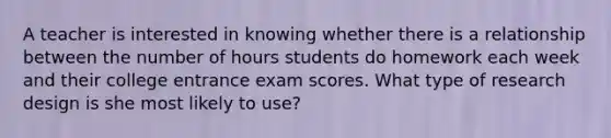 A teacher is interested in knowing whether there is a relationship between the number of hours students do homework each week and their college entrance exam scores. What type of research design is she most likely to use?