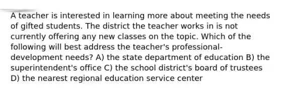 A teacher is interested in learning more about meeting the needs of gifted students. The district the teacher works in is not currently offering any new classes on the topic. Which of the following will best address the teacher's professional-development needs? A) the state department of education B) the superintendent's office C) the school district's board of trustees D) the nearest regional education service center