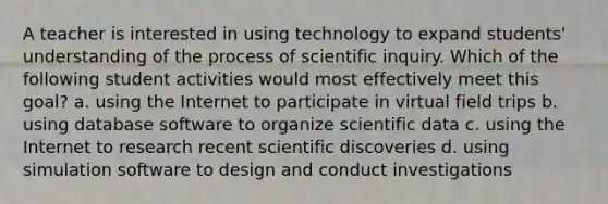 A teacher is interested in using technology to expand students' understanding of the process of scientific inquiry. Which of the following student activities would most effectively meet this goal? a. using the Internet to participate in virtual field trips b. using database software to organize scientific data c. using the Internet to research recent scientific discoveries d. using simulation software to design and conduct investigations