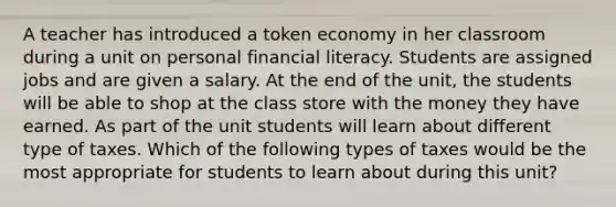 A teacher has introduced a token economy in her classroom during a unit on personal financial literacy. Students are assigned jobs and are given a salary. At the end of the unit, the students will be able to shop at the class store with the money they have earned. As part of the unit students will learn about different type of taxes. Which of the following types of taxes would be the most appropriate for students to learn about during this unit?