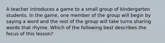 A teacher introduces a game to a small group of kindergarten students. In the game, one member of the group will begin by saying a word and the rest of the group will take turns sharing words that rhyme. Which of the following best describes the focus of this lesson?