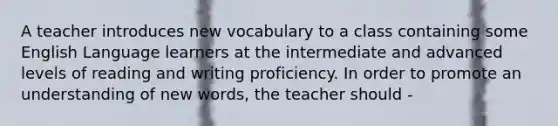 A teacher introduces new vocabulary to a class containing some English Language learners at the intermediate and advanced levels of reading and writing proficiency. In order to promote an understanding of new words, the teacher should -