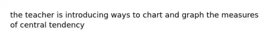 the teacher is introducing ways to chart and graph the measures of central tendency