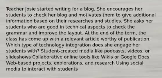 Teacher Josie started writing for a blog. She encourages her students to check her blog and motivates them to give additional information based on their researches and studies. She asks her students who are good in technical aspects to check the grammar and improve the layout. At the end of the term, the class has come up with a relevant article worthy of publication. Which type of technology integration does she engage her students with? Student-created media like podcasts, videos, or slideshows Collaborative online tools like Wikis or Google Docs Web-based projects, explorations, and research Using social media to interact with students