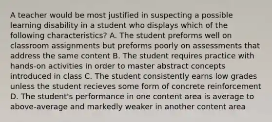 A teacher would be most justified in suspecting a possible learning disability in a student who displays which of the following characteristics? A. The student preforms well on classroom assignments but preforms poorly on assessments that address the same content B. The student requires practice with hands-on activities in order to master abstract concepts introduced in class C. The student consistently earns low grades unless the student recieves some form of concrete reinforcement D. The student's performance in one content area is average to above-average and markedly weaker in another content area