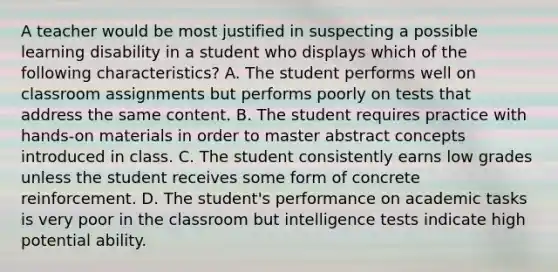 A teacher would be most justified in suspecting a possible learning disability in a student who displays which of the following characteristics? A. The student performs well on classroom assignments but performs poorly on tests that address the same content. B. The student requires practice with hands-on materials in order to master abstract concepts introduced in class. C. The student consistently earns low grades unless the student receives some form of concrete reinforcement. D. The student's performance on academic tasks is very poor in the classroom but intelligence tests indicate high potential ability.