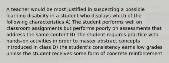 A teacher would be most justified in suspecting a possible learning disability in a student who displays which of the following characteristics A) The student performs well on classroom assignments but performs poorly on assessments that address the same content B) The student requires practice with hands-on activities in order to master abstract concepts introduced in class D) the student's consistency earns low grades unless the student receives some form of concrete reinforcement