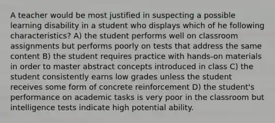 A teacher would be most justified in suspecting a possible learning disability in a student who displays which of he following characteristics? A) the student performs well on classroom assignments but performs poorly on tests that address the same content B) the student requires practice with hands-on materials in order to master abstract concepts introduced in class C) the student consistently earns low grades unless the student receives some form of concrete reinforcement D) the student's performance on academic tasks is very poor in the classroom but intelligence tests indicate high potential ability.