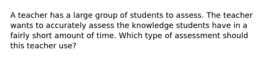 A teacher has a large group of students to assess. The teacher wants to accurately assess the knowledge students have in a fairly short amount of time. Which type of assessment should this teacher use?