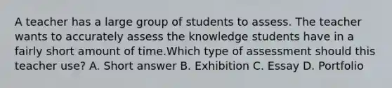 A teacher has a large group of students to assess. The teacher wants to accurately assess the knowledge students have in a fairly short amount of time.Which type of assessment should this teacher use? A. Short answer B. Exhibition C. Essay D. Portfolio