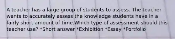 A teacher has a large group of students to assess. The teacher wants to accurately assess the knowledge students have in a fairly short amount of time.Which type of assessment should this teacher use? *Short answer *Exhibition *Essay *Portfolio