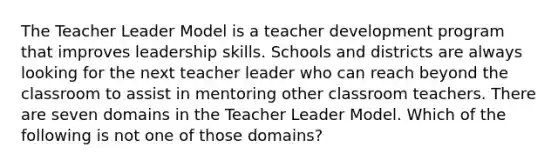 The Teacher Leader Model is a teacher development program that improves leadership skills. Schools and districts are always looking for the next teacher leader who can reach beyond the classroom to assist in mentoring other classroom teachers. There are seven domains in the Teacher Leader Model. Which of the following is not one of those domains?