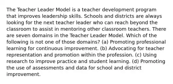 The Teacher Leader Model is a teacher development program that improves leadership skills. Schools and districts are always looking for the next teacher leader who can reach beyond the classroom to assist in mentoring other classroom teachers. There are seven domains in the Teacher Leader Model. Which of the following is not one of those domains? (a) Promoting professional learning for continuous improvement. (b) Advocating for teacher representation and promotion within the profession. (c) Using research to improve practice and student learning. (d) Promoting the use of assessments and data for school and district improvement.